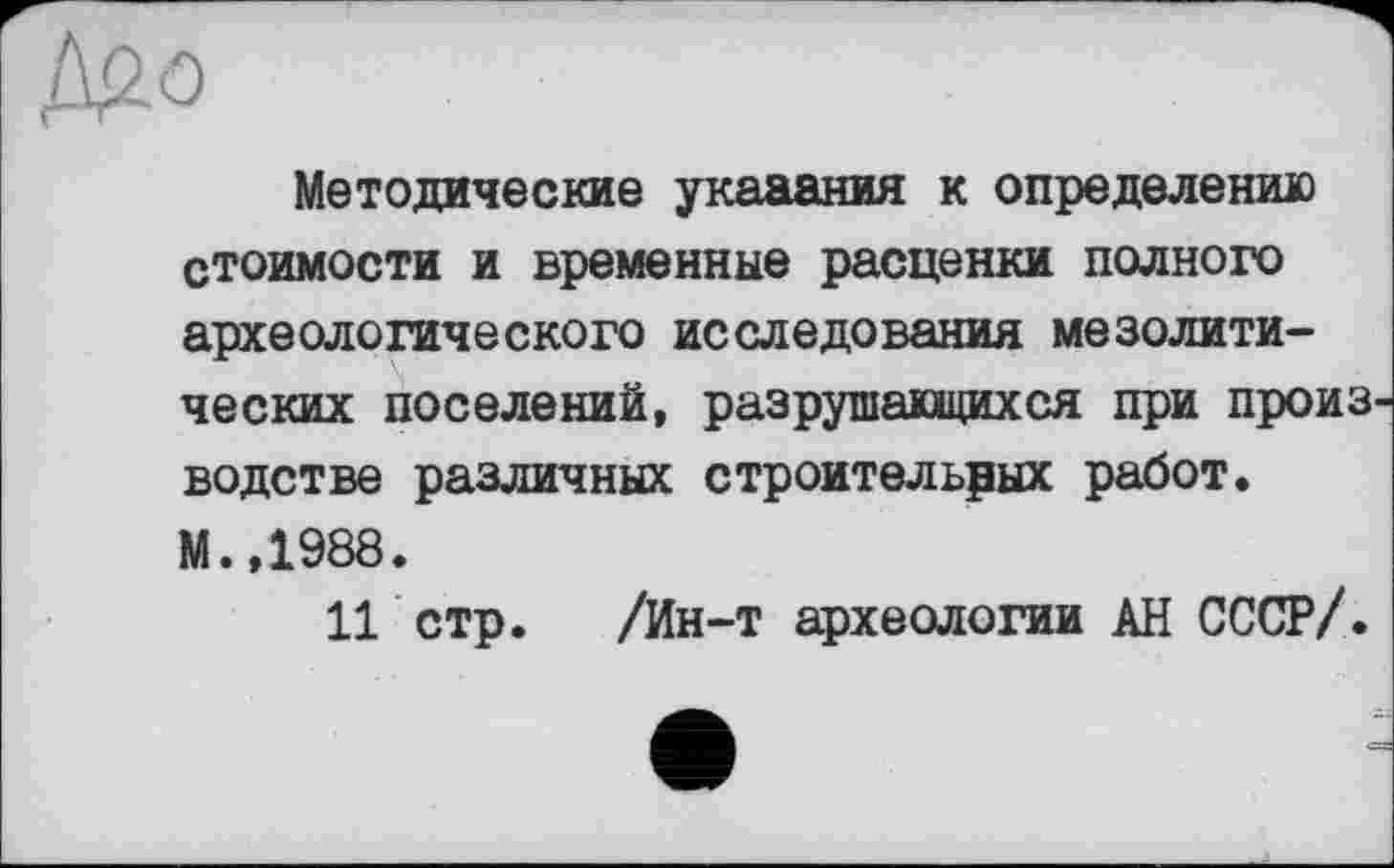 ﻿Методические указания к определению стоимости и временные расценки полного археологического исследования мезолитических поселений, разрушающихся при произ водстве различных строительных работ. М.,1988.
11 стр. /Ин-т археологии АН СССР/.